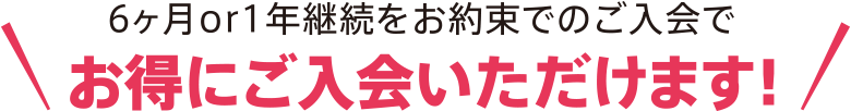 6ヶ月or1年継続をお約束でのご入会でお得にご入会いただけます！