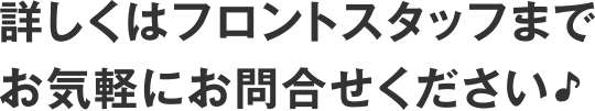 詳しくはフロントスタッフまでお気軽にお問合せください♪