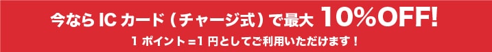 今ならICカード（チャージ式）で最大10%OFF! 1ポイント=1円としてご利用いただけます！